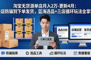 （17988期）淘宝无货源单店月入2万-更新4月：开店防骗到下单发货，蓝海选品+三店循环玩法全掌握